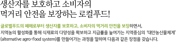 생산자를 보호하고 소비자의 먹거리 안전을 보장하는 로컬푸드! 글로벌푸드의 폐해로부터 생산자를 보호하고, 소비자의 먹거리 안전을 보장하면서, 지역농의 활성화를 통해 식재료의 다양성을 확보하고 지급률을 높여가는 지역중심의 ‘대안농산물체계’ (alternative agro-food system)를 만들어가는 과정을 말하며 다음과 같은 장점을 갖습니다.